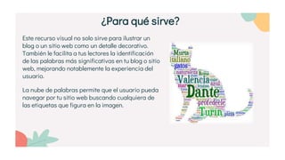Este recurso visual no solo sirve para ilustrar un
blog o un sitio web como un detalle decorativo.
También le facilita a tus lectores la identificación
de las palabras más significativas en tu blog o sitio
web, mejorando notablemente la experiencia del
usuario.
La nube de palabras permite que el usuario pueda
navegar por tu sitio web buscando cualquiera de
las etiquetas que figura en la imagen.
¿Para qué sirve?
 