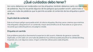 Así como debemos ser moderados con las etiquetas, también debemos serlo con las nubes
de palabras. Aquí te recuerdo algunos de los peligros que pueden existir, sobre todo si
usas una nube de palabras que te permite acceder el contenido de las etiquetas a partir
de ellas.
Duplicidad de contenido
Este es el mayor peligro que puede existir al colocar etiquetas. Muchas veces creemos que mientras
más etiquetas coloquemos en un contenido, mayor será el tráfico en él. Pues este es un gran error,
recuerda que cada etiqueta es una página creada.
Etiquetas sin sentido
Este problema perjudica claramente la experiencia del usuario. Además de generar contenido
duplicado, un sitio web con una nube de palabras muy extensa puede perjudicar la calidad del blog,
trayendo uno, o en algunos casos, ningún contenido valioso para cada etiqueta.
¿Qué cuidados debo tener?
 