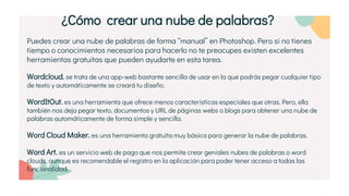 Puedes crear una nube de palabras de forma “manual” en Photoshop. Pero si no tienes
tiempo o conocimientos necesarios para hacerlo no te preocupes existen excelentes
herramientas gratuitas que pueden ayudarte en esta tarea.
Wordcloud. se trata de una app-web bastante sencilla de usar en la que podrás pegar cualquier tipo
de texto y automáticamente se creará tu diseño.
WordItOut. es una herramienta que ofrece menos características especiales que otras. Pero, ella
también nos deja pegar texto, documentos y URL de páginas webs o blogs para obtener una nube de
palabras automáticamente de forma simple y sencilla.
Word Cloud Maker. es una herramienta gratuita muy básica para generar la nube de palabras.
Word Art. es un servicio web de pago que nos permite crear geniales nubes de palabras o word
clouds, aunque es recomendable el registro en la aplicación para poder tener acceso a todas las
funcionalidad.
¿Cómo crear una nube de palabras?
 