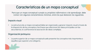 Para que un mapa conceptual cumpla su propósito informativo o de aprendizaje, debe
contar con algunas características mínimas, entre las que destacan las siguientes.
Impacto visual
• La estructura de un mapa conceptual debe ser organizada y generar impacto visual a través de
la disposición de los conceptos y las líneas que relacionan las ideas principales con las
secundarias, lo cual favorece la asociación de ideas complejas.
Organización jerárquica
• La parte superior de un mapa conceptual suele presentar los conceptos más importantes o
aquellos que suponen una categoría.
Características de un mapa conceptual
 