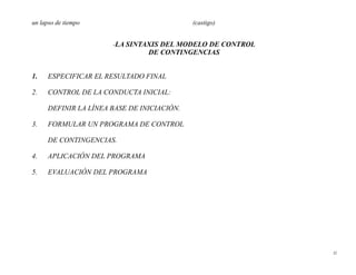 un lapso de tiempo                           (castigo)


                       -LA SINTAXIS DEL MODELO DE CONTROL
                                 DE CONTINGENCIAS


1.    ESPECIFICAR EL RESULTADO FINAL

2.    CONTROL DE LA CONDUCTA INICIAL:

      DEFINIR LA LÍNEA BASE DE INICIACIÓN.

3.    FORMULAR UN PROGRAMA DE CONTROL

      DE CONTINGENCIAS.

4.    APLICACIÓN DEL PROGRAMA

5.    EVALUACIÓN DEL PROGRAMA




                                                            22
 
