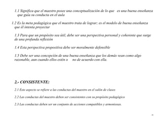 1.1 Significa que el maestro posee una conceptualización de lo que es una buena enseñanza
   que guía su conducta en el aula

1.2 Es la meta pedagógica que el maestro trata de lograr; es el modelo de buena enseñanza
  que él intenta proyectar

 1.3 Para que un propósito sea útil, debe ser una perspectiva personal y coherente que surge
 de una profunda reflexión

 1.4 Esta perspectiva propositiva debe ser moralmente defensible

 1.5 Debe ser una concepción de una buena enseñanza que los demás vean como algo
 razonable, aun cuando ellos estén o no de acuerdo con ella.




 2.- CONSISTENTE:
 2.1 Este aspecto se refiere a las conductas del maestro en el salón de clases

 2.2 Las conductas del maestro deben ser consistentes con su propósito pedagógico

 2.3 Las conductas deben ser un conjunto de acciones compatibles y armoniosas.


                                                                                               29
 