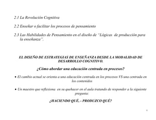 2.1 La Revolución Cognitiva

2.2 Enseñar o facilitar los procesos de pensamiento

2.3 Las Habilidades de Pensamiento en el diseño de “Lógicas de producción para
    la enseñanza”.



   EL DISEÑO DE ESTRATEGIAS DE ENSEÑANZA DESDE LA MODALIDAD DE
                      DESARROLLO COGNITIVO.

               ¿Cómo abordar una educación centrada en procesos?

• El cambio actual se orienta a una educación centrada en los procesos VS una centrada en
                                       los contenidos

• Un maestro que reflexiona en su quehacer en el aula tratando de responder a la siguiente
                                        pregunta:

                       ¿HACIENDO QUÉ, - PRODUZCO QUÉ?

                                                                                         32
 