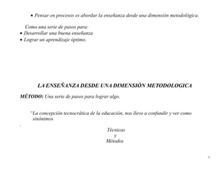 • Pensar en procesos es abordar la enseñanza desde una dimensión metodológica.

  Como una serie de pasos para:
• Desarrollar una buena enseñanza
• Lograr un aprendizaje óptimo.




       LA ENSEÑANZA DESDE UNA DIMENSIÓN METODOLOGICA
MÉTODO: Una serie de pasos para lograr algo.


    “La concepción tecnocrática de la educación, nos llevo a confundir y ver como
     sinónimos
.
                                        Técnicas
                                           y
                                        Métodos


                                                                                     33
 