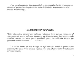 Para que el estudiante logre capacidad, el maestro debe diseñar estrategias de
enseñanza que faciliten la ejercitación de las habilidades de pensamiento en el
proceso de aprendizaje.




                        LA REVOLUCIÓN COGNITIVA.
“Estoy dispuesto a sostener con palabras y obras en tanto que sea capaz, que el
convencimiento de que debemos indagar lo que ignoramos nos hará mejores, más
resueltos y menos perezosos, que la opinión de que es imposible descubrir lo que
ignoramos e inútil buscarlo”.     Socrates,Menon.




     Lo que se debate en este diálogo, es algo mas que saber el grado de los
conocimientos de un joven esclavo. Aquí se hace una reflexión sobre la naturaleza
del conocimiento.
                                                                                     35
 