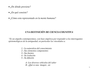 • ¿De dónde proviene?

• ¿En qué consiste?

• ¿Cómo esta representado en la mente humana?




                 UNA DEFINICIÓN DE CIENCIA COGNITIVA

“Es un empeño contemporáneo, con base empírica por responder a los interrogantes
epistemológicos de la antiguedad, en particular los vinculados a:


             1.- La naturaleza del conocimiento
             2.- Sus elementos componentes
             3.- Sus fuentes
             4.- Su evolución
             5.- Su difusión

                  A: Los diversos vehículos del saber
                  B: ¿Qué es una imagen , un
                                                                                   36
 