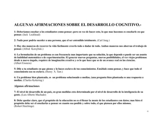 ALGUNAS AFIRMACIONES SOBRE EL DESARROLLO COGNITIVO.-
1: Deberíamos enseñar a los estudiantes como pensar; pero en vez de hacer esto, lo que mas hacemos es enseñarle en que
pensar. (Jack Lockhead)

2: Nada peor podría suceder a una persona, que el ser entendido totalmente. (Carl Jung.)

3: Hay dos maneras de recorrer la vida fácilmente creerlo todo o dudar de todo. Ambas maneras nos ahorran el trabajo de
pensar. (Alfred Korsybski.)

4: La formulación de un problema es con frecuencia mas importante que su solución, la que depende o puede ser un asunto
de habilidad matemática o de experimentación. El generar nuevas preguntas, nuevas posibilidades, el ver viejos problemas
desde n nuevo ángulo, requiere de imaginación creativa y es lo que hace que se de un avance real en las ciencias.
(Albert Einstein)

5: Dile a tu estudiante en que piense y lo haces esclavo de tus conocimientos. Enséñale como pensar, y hace que todo el
conocimiento sea su esclavo. (Henry A. Tant.)

6: Un problema bien planteado, es un problema solucionado a medias, (una pregunta bien planteada es una respuesta a
medias. (Charles Kettering.)

Algunas afirmaciones

7: El nivel de desarrollo de un país, en gran medidas esta determinado por el nivel de desarrollo de la inteligencia de su
gente. (Luis Alberto Machado)

8: Debe quedar claro, que el propósito de la educación no es el llenar la mente de los estudiantes con datos; mas bien el
propósito debe ser el enseñarles a pensar en cuanto sea posible y sobre todo, el que piensen por ellos mismos.
(Robert Hutchings)
                                                                                                                             43
 