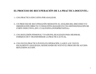 EL PROCESO DE RECUPERACIÓN DE LA PRACTICA DOCENTE.-

1.- UNA PRACTICA EDUCATIVA POR ANALIZAR.


2.- UN PROCESO DE RECUPERACIÓN MEDIANTE EL ANÁLISIS DEL DISCURSO Y/O
    OBSERVACIÓN DIRECTA Y EXHAUSTIVA BASADO EN UNA SISTEMATIZACIÓN DE
    CORTE INDUCTIVO, (INV. CUALITATIVA-INTERPRETATIVA).-


3.- UNA REFLEXIÓN PERSONAL Y/O GRUPAL REALIZADA PARA MEJORAR,
    ENRIQUECER Y TRANSFORMAR LA PRACTICA ACTUAL.


4.- UNA NUEVA PRACTICA PUESTA EN OPERACIÓN, LA QUE A SU VEZ ES
    IGUALMENTE ANALIZADA, REINICIANDO DE NUEVO EL PROCESO DE ACCION-
    REFLEXION-ACCION.




                                                                        75
 