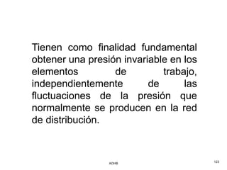 Tienen como finalidad fundamental
obtener una presión invariable en los
elementos         de         trabajo,
independientemente        de      las
fluctuaciones de la presión que
normalmente se producen en la red
de distribución.



                 AOHB                   123
 