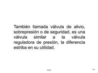 También llamada válvula de alivio,
sobrepresión o de seguridad, es una
válvula similar a la válvula
reguladora de presión, la diferencia
estriba en su utilidad.




                AOHB                   136
 