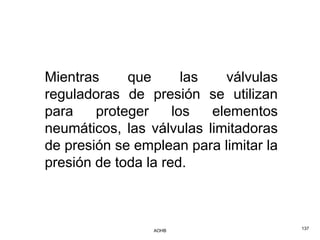 Mientras     que       las   válvulas
reguladoras de presión se utilizan
para    proteger     los   elementos
neumáticos, las válvulas limitadoras
de presión se emplean para limitar la
presión de toda la red.



                 AOHB                   137
 