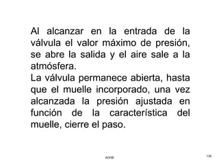 Al alcanzar en la entrada de la
válvula el valor máximo de presión,
se abre la salida y el aire sale a la
atmósfera.
La válvula permanece abierta, hasta
que el muelle incorporado, una vez
alcanzada la presión ajustada en
función de la característica del
muelle, cierre el paso.


                 AOHB                   139
 