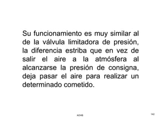 Su funcionamiento es muy similar al
de la válvula limitadora de presión,
la diferencia estriba que en vez de
salir el aire a la atmósfera al
alcanzarse la presión de consigna,
deja pasar el aire para realizar un
determinado cometido.



                AOHB                   142
 