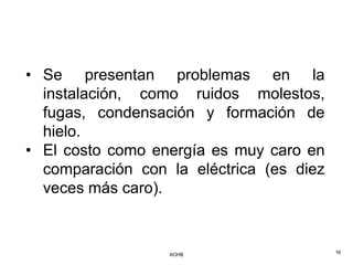 • Se presentan problemas en la
  instalación, como ruidos molestos,
  fugas, condensación y formación de
  hielo.
• El costo como energía es muy caro en
  comparación con la eléctrica (es diez
  veces más caro).



                  AOHB                    16
 