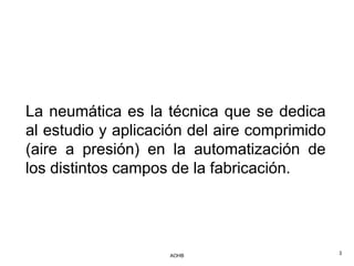 La neumática es la técnica que se dedica
al estudio y aplicación del aire comprimido
(aire a presión) en la automatización de
los distintos campos de la fabricación.




                    AOHB                      3
 