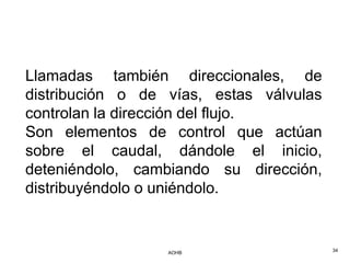 Llamadas también direccionales, de
distribución o de vías, estas válvulas
controlan la dirección del flujo.
Son elementos de control que actúan
sobre el caudal, dándole el inicio,
deteniéndolo, cambiando su dirección,
distribuyéndolo o uniéndolo.


                  AOHB                   34
 