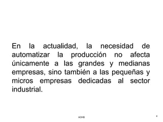En la actualidad, la necesidad de
automatizar la producción no afecta
únicamente a las grandes y medianas
empresas, sino también a las pequeñas y
micros empresas dedicadas al sector
industrial.


                  AOHB                    4
 