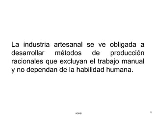 La industria artesanal se ve obligada a
desarrollar  métodos      de   producción
racionales que excluyan el trabajo manual
y no dependan de la habilidad humana.




                   AOHB                     5
 