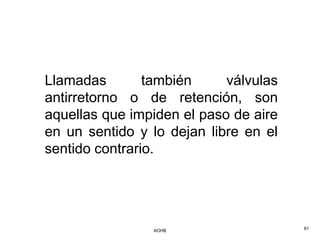 Llamadas        también     válvulas
antirretorno o de retención, son
aquellas que impiden el paso de aire
en un sentido y lo dejan libre en el
sentido contrario.




                AOHB                   81
 