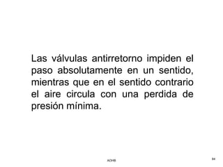 Las válvulas antirretorno impiden el
paso absolutamente en un sentido,
mientras que en el sentido contrario
el aire circula con una perdida de
presión mínima.




                AOHB                   84
 