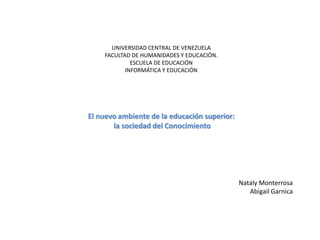UNIVERSIDAD CENTRAL DE VENEZUELA
FACULTAD DE HUMANIDADES Y EDUCACIÓN.
ESCUELA DE EDUCACIÓN
INFORMÁTICA Y EDUCACIÓN
El nuevo ambiente de la educación superior:
la sociedad del Conocimiento
Nataly Monterrosa
Abigail Garnica
 