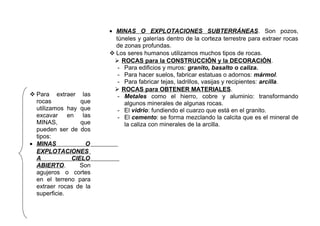  Para extraer las
rocas
que
utilizamos hay que
excavar en las
MINAS,
que
pueden ser de dos
tipos:
• MINAS
O
EXPLOTACIONES
A
CIELO
ABIERTO.
Son
agujeros o cortes
en el terreno para
extraer rocas de la
superficie.

• MINAS O EXPLOTACIONES SUBTERRÁNEAS. Son pozos,
túneles y galerías dentro de la corteza terrestre para extraer rocas
de zonas profundas.
 Los seres humanos utilizamos muchos tipos de rocas.
 ROCAS para la CONSTRUCCIÓN y la DECORACIÓN.
- Para edificios y muros: granito, basalto o caliza.
- Para hacer suelos, fabricar estatuas o adornos: mármol.
- Para fabricar tejas, ladrillos, vasijas y recipientes: arcilla.
 ROCAS para OBTENER MATERIALES.
- Metales como el hierro, cobre y aluminio: transformando
algunos minerales de algunas rocas.
- El vidrio: fundiendo el cuarzo que está en el granito.
- El cemento: se forma mezclando la calcita que es el mineral de
la caliza con minerales de la arcilla.

 