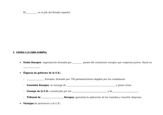 El__________ es el jefe del Estado español.

3. ESPAÑA Y LA UNIÓN EUROPEA.

•

Unión Europea: organización formada por ________ países del continente europeo que cooperan juntos. Nació en
______________.

•

Órganos de gobierno de la U.E.:
-

Comisión Europea: se encarga de __________________________________________ y poner otras.

-

Consejo de la U.E.: constituido por los ______________________________ y de______________________.

•

_______________ Europeo: formado por 750 parlamentarios elegidos por los ciudadanos.

Tribunal de ___________________ Europea: garantiza la aplicación de los tratados y resuelve disputas.

Ventajas de pertenecer a la U.E.:

 