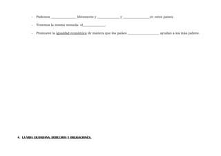 -

Podemos ________________ libremente y ______________ y _________________en estos países.

-

Tenemos la misma moneda: el______________.

-

Promueve la igualdad económica de manera que los países ____________________ ayudan a los más pobres.

4. LA VIDA CIUDADANA: DERECHOS Y OBLIGACIONES.

 