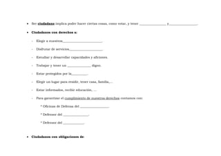 •

Ser ciudadano implica poder hacer ciertas cosas, como votar, y tener _________________ y__________________.

•

Ciudadanos con derechos a:
-

Elegir a nuestros_________________________.

-

Disfrutar de servicios_____________________.

-

Estudiar y desarrollar capacidades y aficiones.

-

Trabajar y tener un _______________ digno.

-

Estar protegidos por la__________.

-

Elegir un lugar para residir, tener casa, familia,…

-

Estar informados, recibir educación, …

-

Para garantizar el cumplimiento de nuestros derechos contamos con:
* Oficinas de Defensa del __________________.
* Defensor del ________________.
* Defensor del _____________.

•

Ciudadanos con obligaciones de:

 