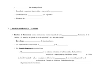 -

__________________ los bienes públicos.

-

Contribuir a mantener los servicios a través de los ________________.

-

Colaborar con el _____________________ y la seguridad.

-

Respetar las ________________________.

5. LA ORGANIZACIÓN DE CASTILLA – LA MANCHA.

•

Estatuto de Autonomía: norma institucional básica española de una ______________________ Autónoma. El de
Castilla - La Mancha se aprobó el 10 de agosto de 1.982. En él se recoge:
-

Derechos y _______________________ de los ciudadanos.

-

Los símbolos de la comunidad: la _____________________ y el________________.

-

Los órganos de gobierno, que son tres:
1. El_____________________________, es la máxima autoridad de la Comunidad. Su función es
____________________________________ y nombrar a los consejeros. Es elegido por las ___________ de C-LM.
2. Las Cortes de C – LM, se encargan de elaborar las _______________ de la comunidad, nombrar al
______________________ y controlar al Consejo de Gobierno. Están formados por ________________________
elegidos mediante elecciones.

 