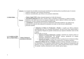 - Industria: es el conjunto de actividades necesarias para transformar las materias primas en productos para el consumo.
                               o Productos elaborados: para consumir directamente.
                               o Productos semielaborados: para fabricar otros productos industriales.


5. INDUSTRIA:                     - Hasta el siglo XVIII: trabajo artesanal (manual en el taller del artesano).
                                  - Revolución Industrial (fines del S. XVIII/S. XIX): se introduce el maquinismo, se utiliza la energía
                   - Historia:    hidráulica y del carbón para mover las máquinas (máquina de vapor) y aparece la fábrica como lugar de
                                  producción. Con ello, aumenta enormemente la productividad.
                                  - Actualmente: automatización de los procesos industriales (informática/robótica), que implican una
                                  reducción de la mano de obra industrial; los productos son cada vez más diversos y globalizados
                                  (mercado mundial).

                                                    - Industrias de Bienes de Producción o Pesada: es aquella que fabrica productos
                                                    semielaborados que no se consumen directamente, sino que sirven como materia prima a
                                                    otras industrias. Requiere de grandes instalaciones que requieren abundante mano de obra
                                                    y capital.
                                                    Ésta se divide a su vez en:
                                                         o Industria de Primera Elaboración o de Base: transforma las materias primas en
6. CLASIFICACIÓN                                             productos semielaborados. Por ejemplo: minería, producción de energía,
DE LA INDUSTRIA:     - Según el destino de                   siderúrgica, metalúrgica y química pesada.
                     los productos fabricados:           o Industrias de Equipos: es aquella que utiliza la producción de la Industria de Base
                                                             como materia prima. Por ejemplo: la construcción y la industria mecánica.
                                                    - Industria de Bienes de Uso y Consumo: producen artículos destinados al mercado y a
                                                    los consumidores. Se le denomina también Industria Ligera. Requiere de instalaciones más
                                                    reducida, con menor cantidad de mano de obra y capital. Produce bienes de poco volumen.
                                                    Por ejemplo. muebles, alimentación, textil, calzado, química ligera...




3
 