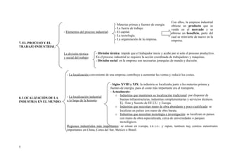 Con ellos, la empresa industrial
                                                                 - Materias primas y fuentes de energía.     obtiene un producto que se
                                                                 - La fuerza de trabajo.                     vende en el mercado y se
                         - Elementos del proceso industrial:     - El capital.                               obtiene un beneficio, parte del
                                                                 - La tecnología.                            cual se reinvierte de nuevo en la
                                                                 - La organización de la empresa.            empresa.
7. EL PROCESO Y EL
TRABAJO INDUSTRIAL:

                         La división técnica      - División técnica: impide que el trabajador inicie y acabe por sí solo el proceso productivo.
                         y social del trabajo:    En el proceso industrial se requiere la acción coordinada de trabajadores y máquinas.
                                                  - División social: en la empresa son necesarias jerarquías de mando y decisión.



                           - La localización conveniente de una empresa contribuye a aumentar las ventas y reducir los costes.


                                                            - Siglos XVIII y XIX: la industria se localizaba junto a las materias primas y
                                                            fuentes de energía, pues el coste más importante era el transporte.
                                                            - Actualmente:
                           - La localización industrial         o Industrias que mantienen su localización tradicional: por disponer de
8. LOCALIZACIÓN DE LA                                               buenas infraestructuras, industrias complementarias y servicios técnicos.
INDUSTRIA EN EL MUNDO:     a lo largo de la historia:
                                                                    Ej.: Este y Sureste de EE.UU. y Europa.
                                                                o Industrias que necesitan mano de obra abundante y poco cualificada: se
                                                                    localizan en países con mano de obra barata.
                                                                o Industrias que necesitan tecnología e investigación: se localizan en países
                                                                    con mano de obra especializada, cerca de universidades o parques
                                                                    tecnológicos.
                           Regiones industriales más importantes: se sitúan en Europa, EE.UU. y Japón, también hay centros industriales
                           importantes en China, Corea del Sur, México o Brasil.




5
 