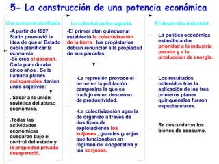 5- La construcción de una potencia económica
Una economía planificada.    La colectivización agraria.      El desarrollo industrial
 -A partir de 1927          -El primer plan quinquenal
 Stalin promovió la         estableció la colectivización      La política económica
 idea de que el Estado      de la tierra , los propietarios    estanilista dio
 debía planificar la        debían renunciar a la propiedad    prioridad a la industria
 economía                   de sus parcelas.                   pesada y a la
 -Se creo el gosplan.                                          producción de energía.
 Cada plan duraba
 cinco años . Se le
 llamaba planes                -La represión provoco el        Los resultados
 quinquenales ,tenían          terror en la población          obtenidos tras la
 unos objetivos:               campesina la que se             aplicación de los tres
                               tradujo en un descenso          primeros planes
 . Sacar a la unión
                               de productividad.               quinquenales fueron
 soviética del atraso
                                                               espectaculares.
 económico.
                               -La colectivización agraria
                               de organizo a través de
 .Todas las
                               dos tipos de                    Se descuidaron los
 actividades
                               explotaciones los               bienes de consumo.
 económicas
                               koljoses , grandes granjas
 quedaron bajo el
                               que funcionaban en
 control del estado y
                               régimen de cooperativa y
 la propiedad privada
                               los sovjoses.
 desapareció.
 