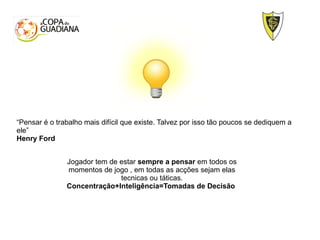 Jogador tem de estar sempre a pensar em todos os
momentos de jogo , em todas as acções sejam elas
tecnicas ou táticas.
Concentração+Inteligência=Tomadas de Decisão
“Pensar é o trabalho mais difícil que existe. Talvez por isso tão poucos se dediquem a
ele”
Henry Ford
 