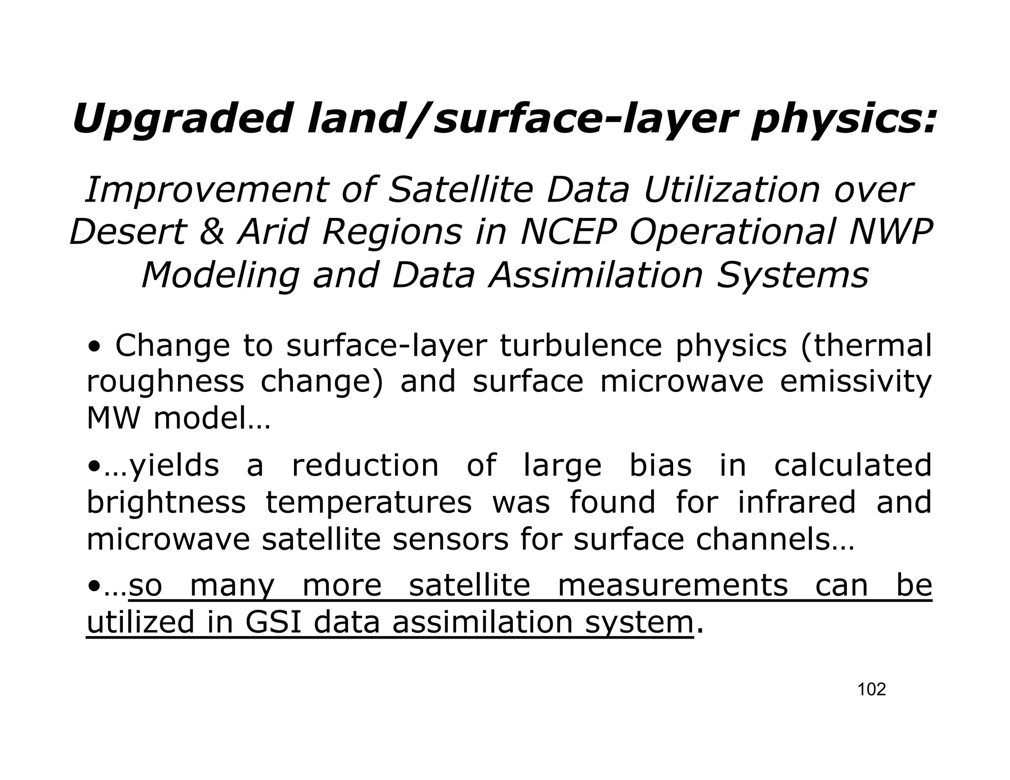 Upgraded land/surface-layer physics:
 Improvement of Satellite Data Utilization over
Desert & Arid Regions in NCEP Operational NWP
   Modeling and Data Assimilation Systems
• Change to surface-layer turbulence physics (thermal
roughness change) and surface microwave emissivity
MW model…
•…yields a reduction of large bias in calculated
brightness temperatures was found for infrared and
microwave satellite sensors for surface channels…
•…so many more satellite measurements can be
utilized in GSI data assimilation system.

                                                102
 