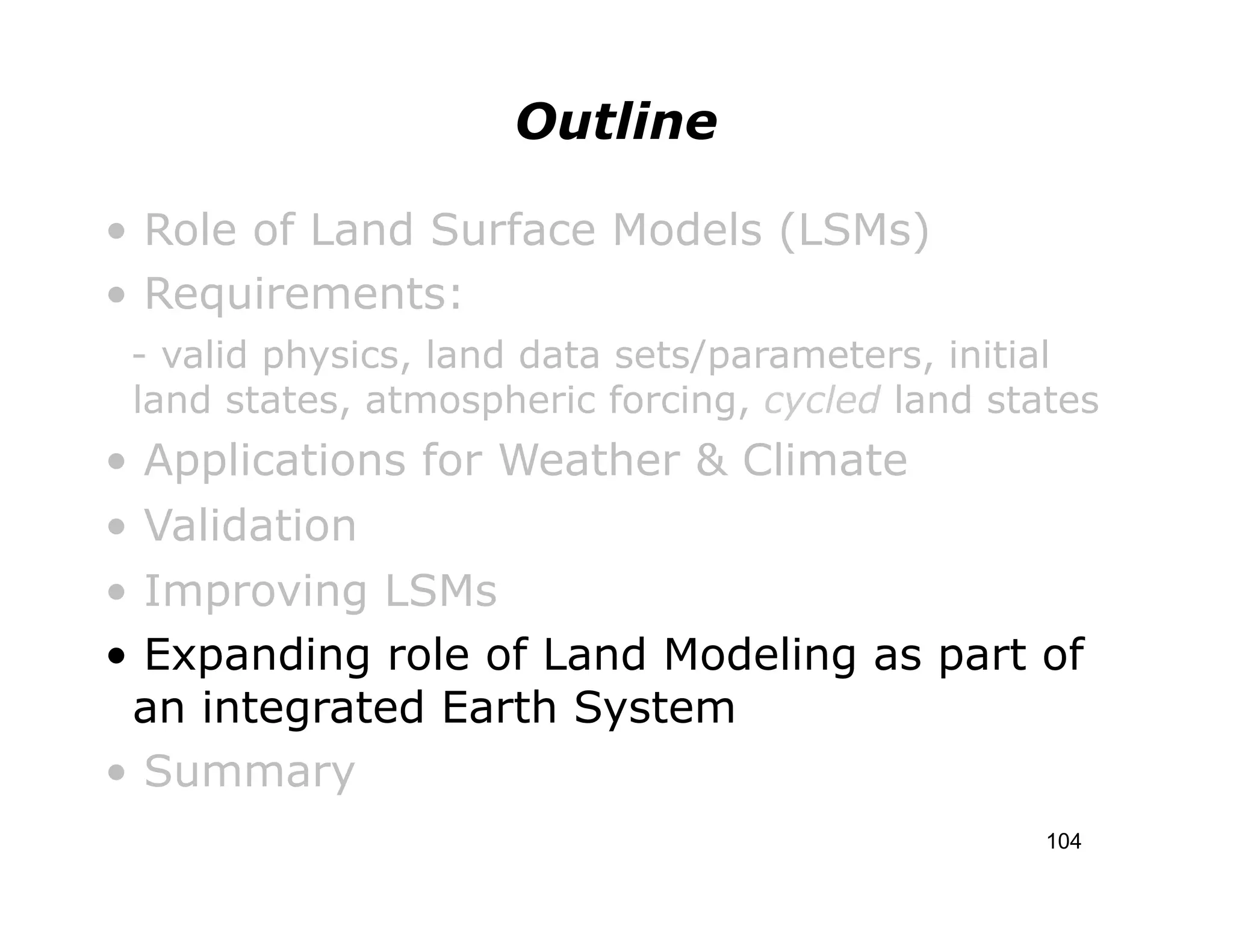 Outline

• Role of Land Surface Models (LSMs)
• Requirements:
    - valid physics, land data sets/parameters, initial
    land states, atmospheric forcing, cycled land states
• Applications for Weather & Climate
• Validation
• Improving LSMs
• Expanding role of Land Modeling as part of
 an integrated Earth System
• Summary
                                                     104
 