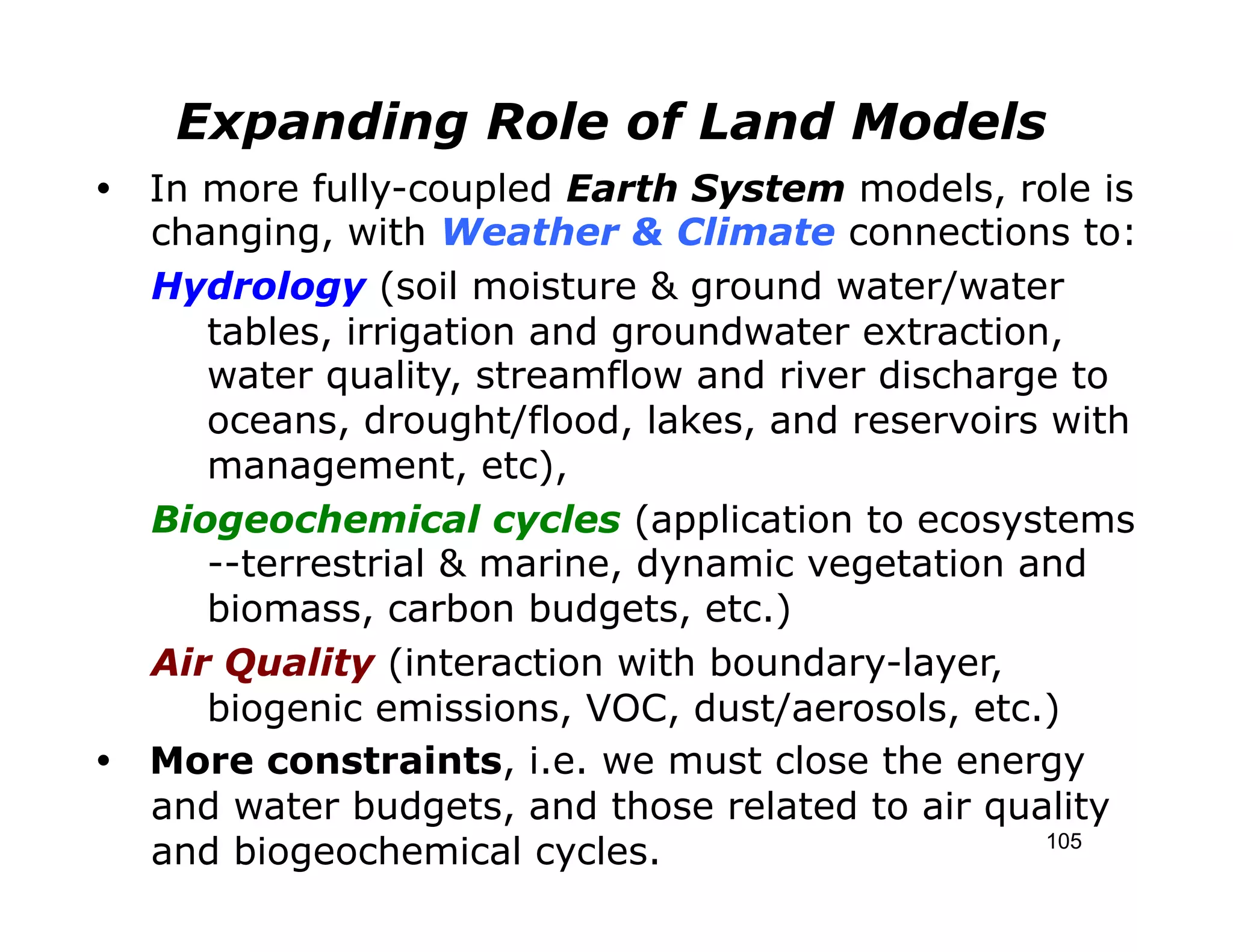 Expanding Role of Land Models
Ÿ In more fully-coupled Earth System models, role is
   changing, with Weather & Climate connections to:
   Hydrology (soil moisture & ground water/water
      tables, irrigation and groundwater extraction,
      water quality, streamflow and river discharge to
      oceans, drought/flood, lakes, and reservoirs with
      management, etc),
   Biogeochemical cycles (application to ecosystems
      --terrestrial & marine, dynamic vegetation and
      biomass, carbon budgets, etc.)
   Air Quality (interaction with boundary-layer,
      biogenic emissions, VOC, dust/aerosols, etc.)
Ÿ More constraints, i.e. we must close the energy
   and water budgets, and those related to air quality
   and biogeochemical cycles.                      105
 