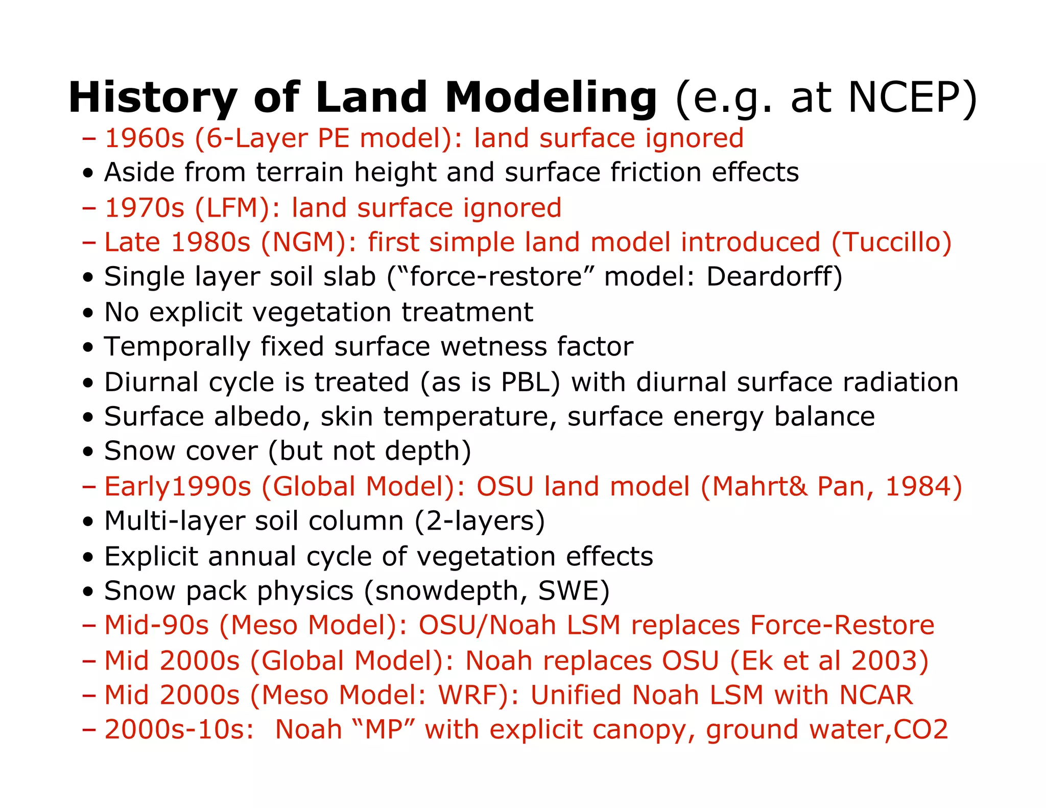 History of Land Modeling (e.g. at NCEP)
–  1960s (6-Layer PE model): land surface ignored
•  Aside from terrain height and surface friction effects
–  1970s (LFM): land surface ignored
–  Late 1980s (NGM): first simple land model introduced (Tuccillo)
•  Single layer soil slab (“force-restore” model: Deardorff)
•  No explicit vegetation treatment
•  Temporally fixed surface wetness factor
•  Diurnal cycle is treated (as is PBL) with diurnal surface radiation
•  Surface albedo, skin temperature, surface energy balance
•  Snow cover (but not depth)
–  Early1990s (Global Model): OSU land model (Mahrt& Pan, 1984)
•  Multi-layer soil column (2-layers)
•  Explicit annual cycle of vegetation effects
•  Snow pack physics (snowdepth, SWE)
–  Mid-90s (Meso Model): OSU/Noah LSM replaces Force-Restore
–  Mid 2000s (Global Model): Noah replaces OSU (Ek et al 2003)
–  Mid 2000s (Meso Model: WRF): Unified Noah LSM with NCAR
–  2000s-10s: Noah “MP” with explicit canopy, ground water,CO2
 