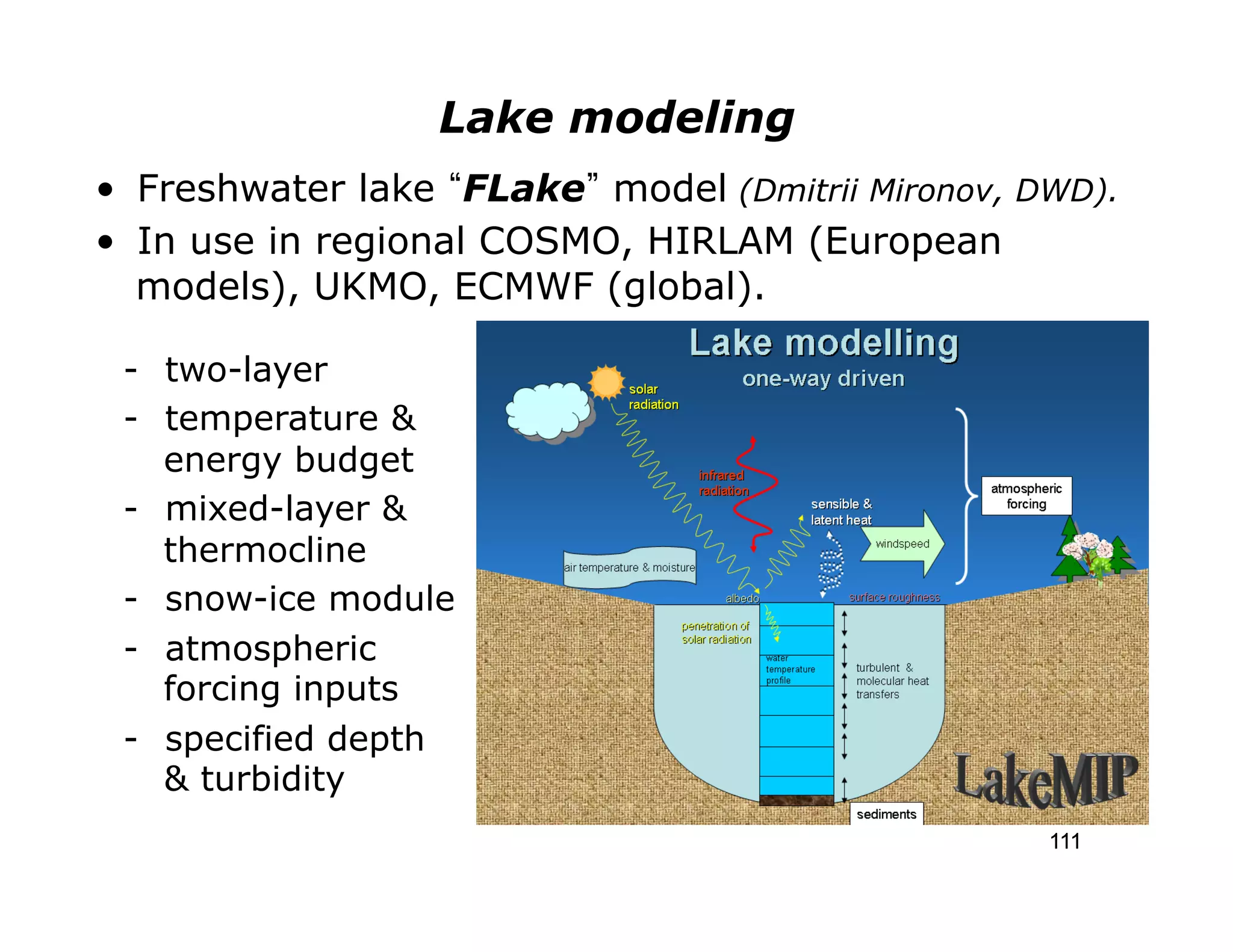 Lake modeling
•  Freshwater lake FLake model (Dmitrii Mironov, DWD).
•  In use in regional COSMO, HIRLAM (European
   models), UKMO, ECMWF (global).

 -  two-layer
 -  temperature &
    energy budget
 -  mixed-layer &
    thermocline
 -  snow-ice module
 -  atmospheric
    forcing inputs
 -  specified depth
    & turbidity
                                                  111
 