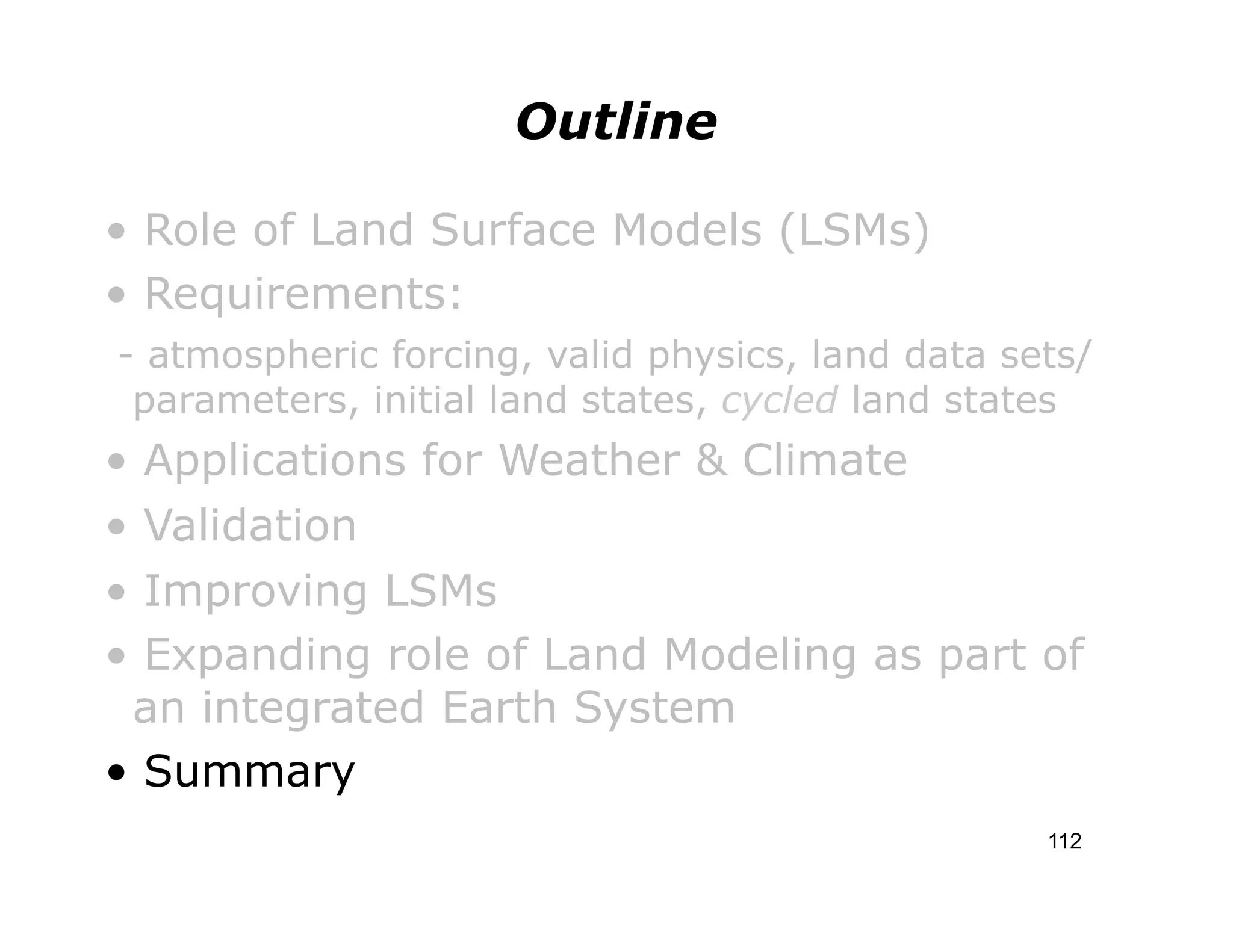 Outline

• Role of Land Surface Models (LSMs)
• Requirements:
- atmospheric forcing, valid physics, land data sets/
 parameters, initial land states, cycled land states
• Applications for Weather & Climate
• Validation
• Improving LSMs
• Expanding role of Land Modeling as part of
 an integrated Earth System
• Summary
                                                  112
 