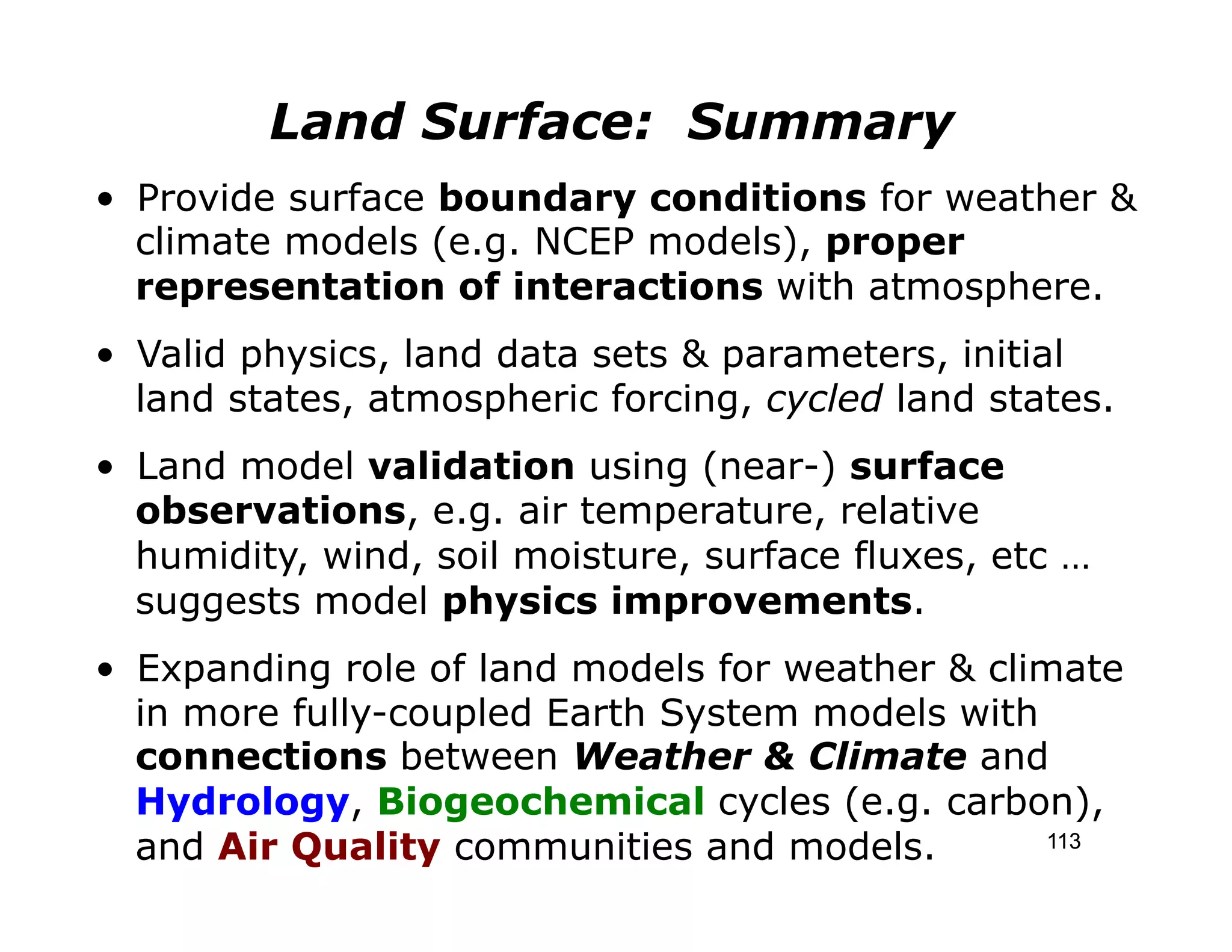 Land Surface: Summary
•  Provide surface boundary conditions for weather &
   climate models (e.g. NCEP models), proper
   representation of interactions with atmosphere.
•  Valid physics, land data sets & parameters, initial
   land states, atmospheric forcing, cycled land states.
•  Land model validation using (near-) surface
   observations, e.g. air temperature, relative
   humidity, wind, soil moisture, surface fluxes, etc …
   suggests model physics improvements.
•  Expanding role of land models for weather & climate
   in more fully-coupled Earth System models with
   connections between Weather & Climate and
   Hydrology, Biogeochemical cycles (e.g. carbon),
   and Air Quality communities and models.         113
 