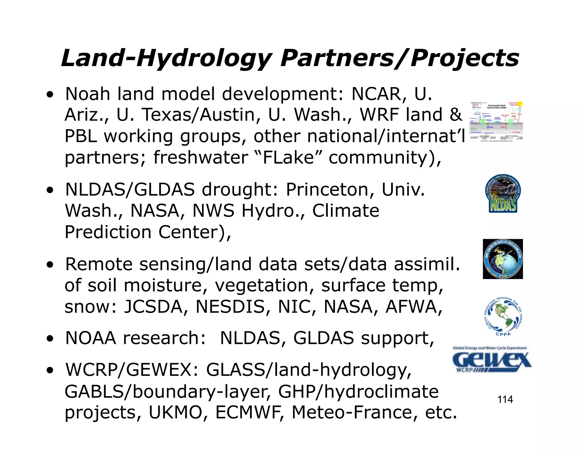 Land-Hydrology Partners/Projects
•  Noah land model development: NCAR, U.
   Ariz., U. Texas/Austin, U. Wash., WRF land &
   PBL working groups, other national/internat’l
   partners; freshwater “FLake” community),
•  NLDAS/GLDAS drought: Princeton, Univ.
   Wash., NASA, NWS Hydro., Climate
   Prediction Center),
•  Remote sensing/land data sets/data assimil.
   of soil moisture, vegetation, surface temp,
   snow: JCSDA, NESDIS, NIC, NASA, AFWA,
•  NOAA research: NLDAS, GLDAS support,
•  WCRP/GEWEX: GLASS/land-hydrology,
   GABLS/boundary-layer, GHP/hydroclimate          114
   projects, UKMO, ECMWF, Meteo-France, etc.
 