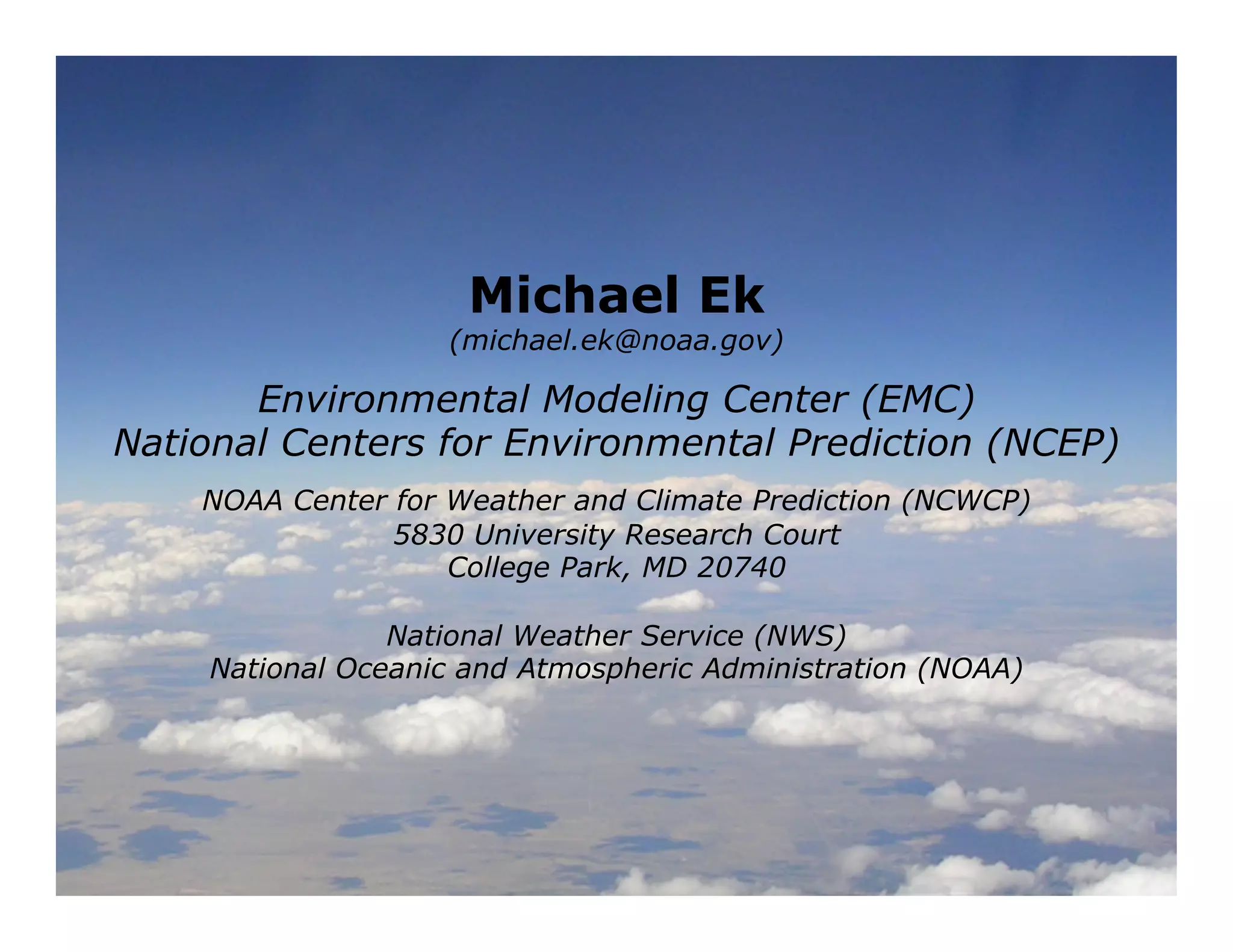 Michael Ek
                    (michael.ek@noaa.gov)

       Environmental Modeling Center (EMC)
National Centers for Environmental Prediction (NCEP)
    NOAA Center for Weather and Climate Prediction (NCWCP)
                5830 University Research Court
                    College Park, MD 20740

                National Weather Service (NWS)
    National Oceanic and Atmospheric Administration (NOAA)




                                                             116
 
