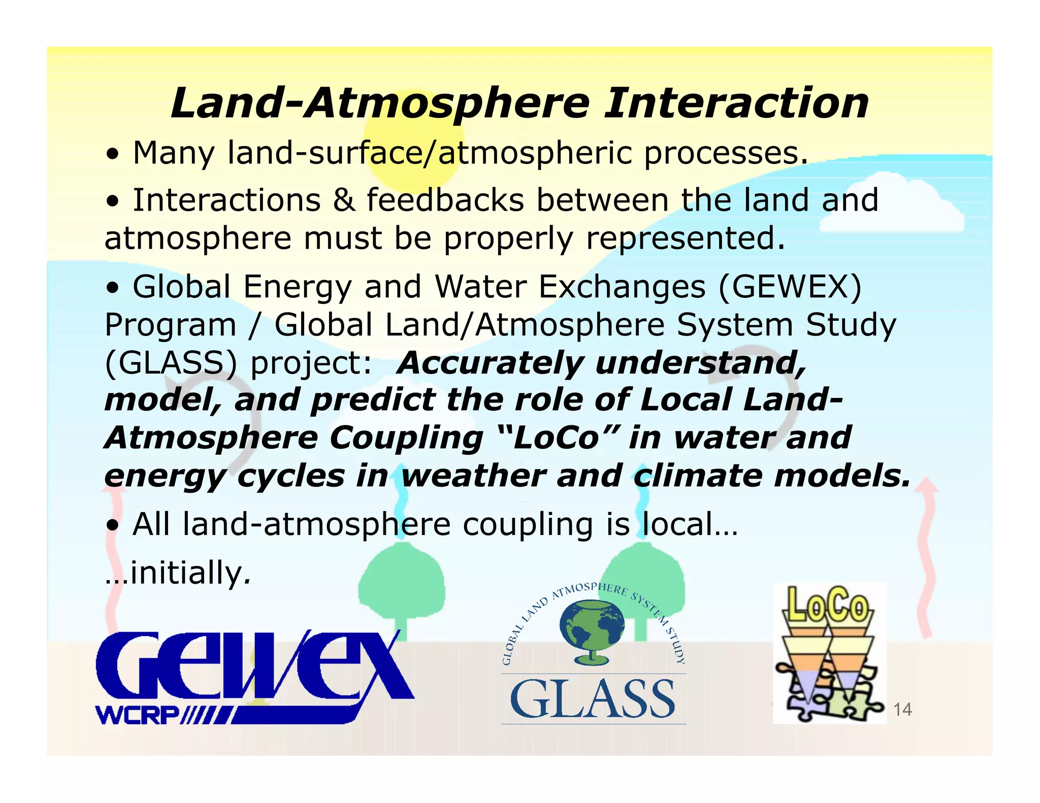 Land-Atmosphere Interaction
•  Many land-surface/atmospheric processes.
•  Interactions & feedbacks between the land and
atmosphere must be properly represented.
•  Global Energy and Water Exchanges (GEWEX)
Program / Global Land/Atmosphere System Study
(GLASS) project: Accurately understand,
model, and predict the role of Local Land-
Atmosphere Coupling “LoCo” in water and
energy cycles in weather and climate models.
•  All land-atmosphere coupling is local…
…initially.



                                                   14
 
