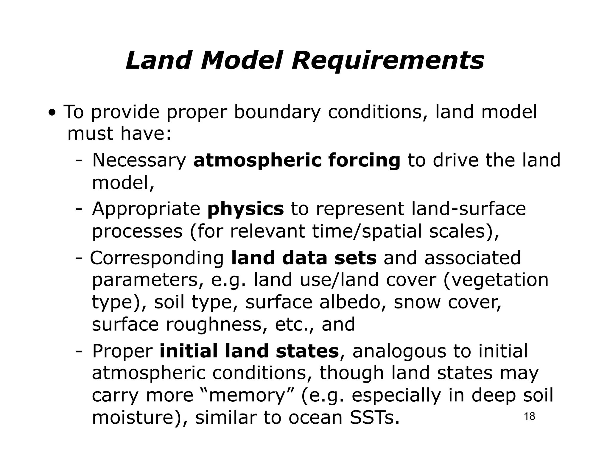 Land Model Requirements

• To provide proper boundary conditions, land model
  must have:
   -  Necessary atmospheric forcing to drive the land
      model,
   -  Appropriate physics to represent land-surface
      processes (for relevant time/spatial scales),
   - Corresponding land data sets and associated
      parameters, e.g. land use/land cover (vegetation
      type), soil type, surface albedo, snow cover,
      surface roughness, etc., and
   -  Proper initial land states, analogous to initial
      atmospheric conditions, though land states may
      carry more “memory” (e.g. especially in deep soil
      moisture), similar to ocean SSTs.              18
 