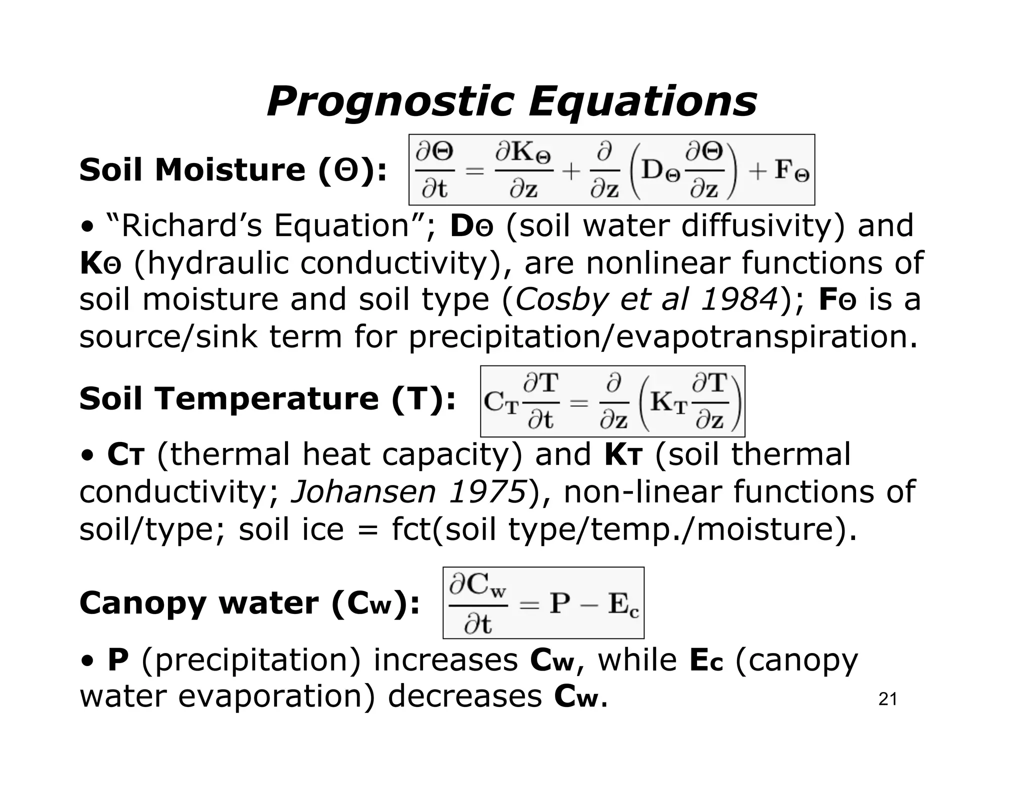 Prognostic Equations
Soil Moisture (Θ):
• “Richard’s Equation”; DΘ (soil water diffusivity) and
KΘ (hydraulic conductivity), are nonlinear functions of
soil moisture and soil type (Cosby et al 1984); FΘ is a
source/sink term for precipitation/evapotranspiration.

Soil Temperature (T):
• CT (thermal heat capacity) and KT (soil thermal
conductivity; Johansen 1975), non-linear functions of
soil/type; soil ice = fct(soil type/temp./moisture).

Canopy water (Cw):
• P (precipitation) increases Cw, while Ec (canopy
water evaporation) decreases Cw.                     21
 