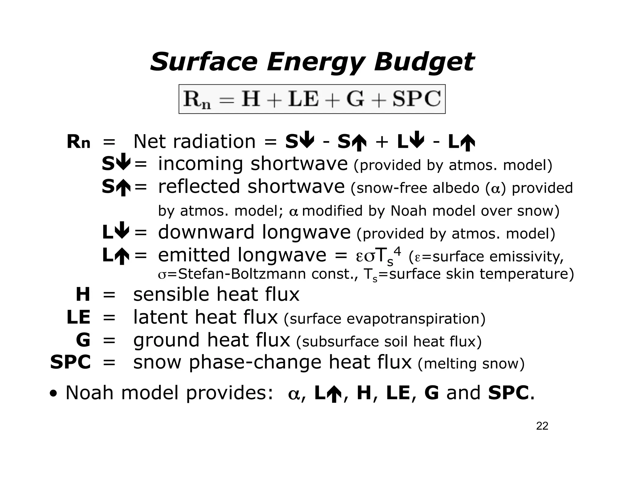 Surface Energy Budget


 Rn = Net radiation = Sê - Sé + Lê - Lé
    Sê = incoming shortwave (provided by atmos. model)
    Sé = reflected shortwave (snow-free albedo (α) provided
                          by atmos. model; α modified by Noah model over snow)
              Lê = downward longwave (provided by atmos. model)
              Lé = emitted longwave = εσTs4 (ε=surface emissivity,
    	

 	

       	

     	

σ=Stefan-Boltzmann const., Ts=surface skin temperature)
  H           =         sensible heat flux
 LE           =         latent heat flux (surface evapotranspiration)
  G           =         ground heat flux (subsurface soil heat flux)
SPC           =         snow phase-change heat flux (melting snow)
• Noah model provides: α, Lé, H, LE, G and SPC.
                                                                              22
 