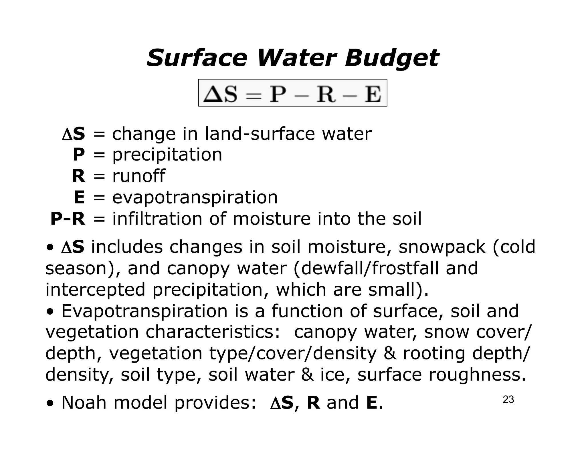 Surface Water Budget


 	

ΔS   =   change in land-surface water
     P   =   precipitation
     R   =   runoff
     E   =   evapotranspiration
P-R      =   infiltration of moisture into the soil
• ΔS includes changes in soil moisture, snowpack (cold
season), and canopy water (dewfall/frostfall and
intercepted precipitation, which are small).
• Evapotranspiration is a function of surface, soil and
vegetation characteristics: canopy water, snow cover/
depth, vegetation type/cover/density & rooting depth/
density, soil type, soil water & ice, surface roughness.
• Noah model provides: ΔS, R and E.                   23
 