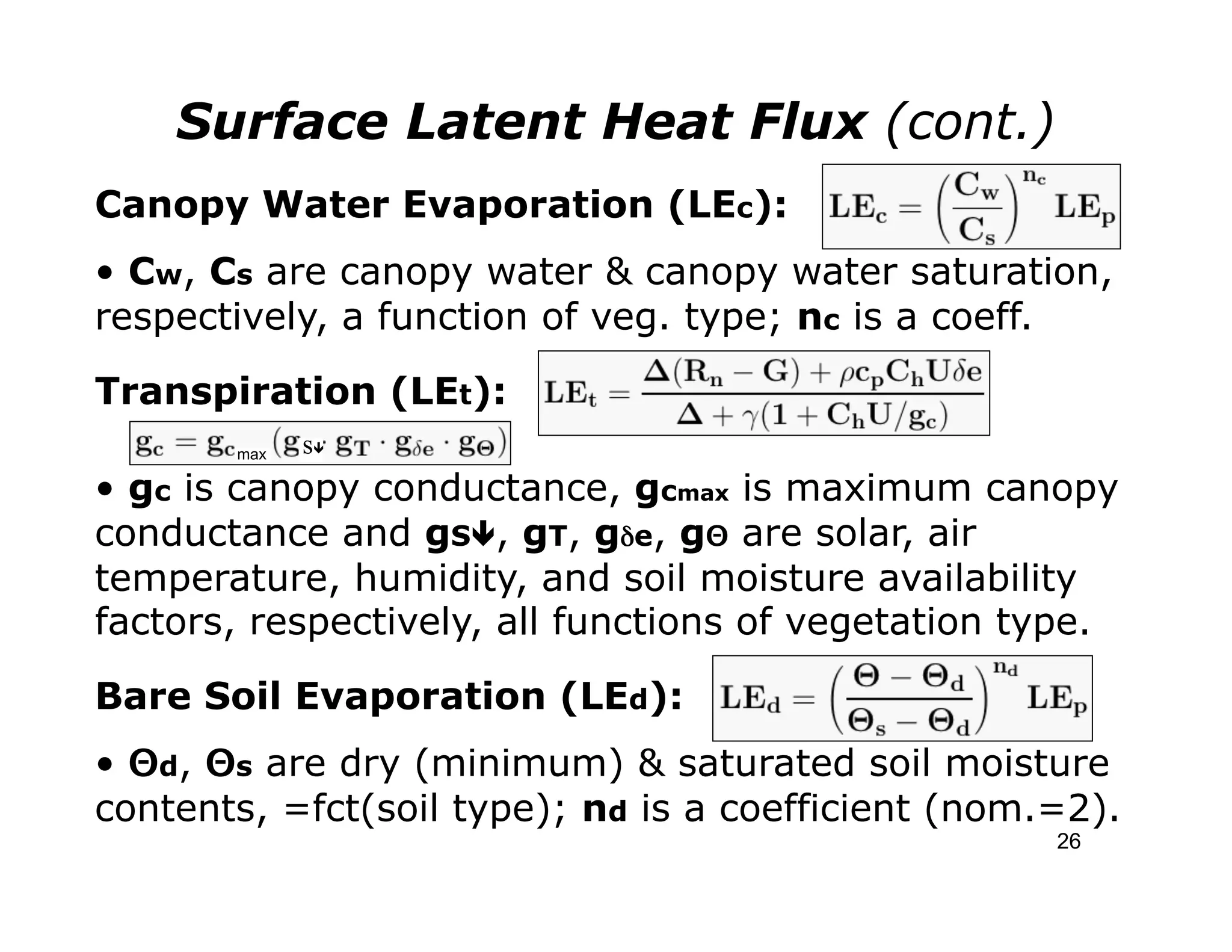 Surface Latent Heat Flux (cont.)
Canopy Water Evaporation (LEc):
• Cw, Cs are canopy water & canopy water saturation,
respectively, a function of veg. type; nc is a coeff.
Transpiration (LEt):
       max   sê
• gc is canopy conductance, gcmax is maximum canopy
conductance and gSê, gT, gδe, gΘ are solar, air
temperature, humidity, and soil moisture availability
factors, respectively, all functions of vegetation type.

Bare Soil Evaporation (LEd):
• Θd, Θs are dry (minimum) & saturated soil moisture
contents, =fct(soil type); nd is a coefficient (nom.=2).
                                                    26
 