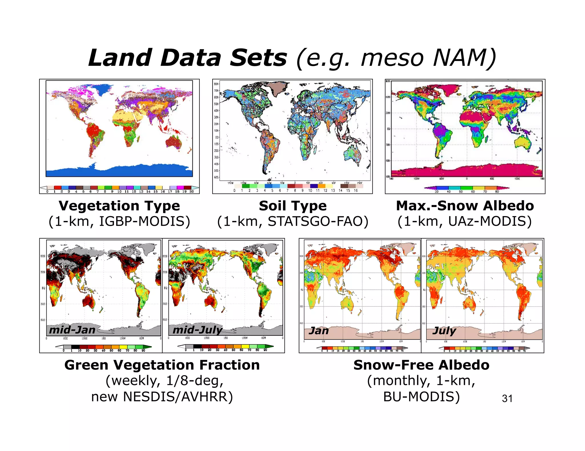 Land Data Sets (e.g. meso NAM)




  Vegetation Type          Soil Type        Max.-Snow Albedo
(1-km, IGBP-MODIS)    (1-km, STATSGO-FAO)   (1-km, UAz-MODIS)




mid-Jan        mid-July          Jan            July


  Green Vegetation Fraction            Snow-Free Albedo
       (weekly, 1/8-deg,                (monthly, 1-km,
     new NESDIS/AVHRR)                    BU-MODIS)       31
 